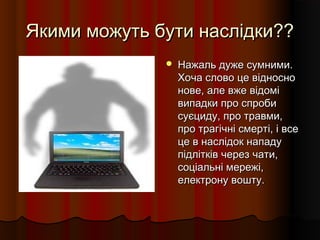 Якими можуть бути наслідки??Якими можуть бути наслідки??
 Нажаль дуже сумними.Нажаль дуже сумними.
Хоча слово це відносноХоча слово це відносно
нове, але вже відомінове, але вже відомі
випадки про спробивипадки про спроби
суєциду, про травми,суєциду, про травми,
про трагічні смерті, і всепро трагічні смерті, і все
це в наслідок нападуце в наслідок нападу
підлітків через чати,підлітків через чати,
соціальні мережі,соціальні мережі,
електрону вошту.електрону вошту.
 