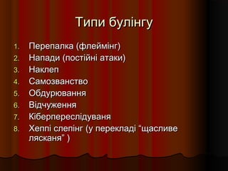 Типи булінгуТипи булінгу
1.1. Перепалка (флеймінг)Перепалка (флеймінг)
2.2. Напади (постійні атаки)Напади (постійні атаки)
3.3. НаклепНаклеп
4.4. СамозванствоСамозванство
5.5. ОбдурюванняОбдурювання
6.6. ВідчуженняВідчуження
7.7. КіберпереслідуваняКіберпереслідуваня
8.8. Хеппі слепінг (у перекладі “щасливеХеппі слепінг (у перекладі “щасливе
лясканя” )лясканя” )
 