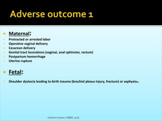  Maternal:
 Protracted or arrested labor
 Operative vaginal delivery
 Cesarean delivery
 Genital tract lacerations (vaginal, anal sphincter, rectum)
 Postpartum hemorrhage
 Uterine rupture
 Fetal:
 Shoulder dystocia leading to birth trauma (brachial plexus injury, fracture) or asphyxia.
HashemYaseen, MBBS 2018
 