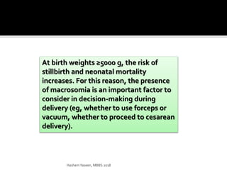 At birth weights ≥5000 g, the risk of
stillbirth and neonatal mortality
increases. For this reason, the presence
of macrosomia is an important factor to
consider in decision-making during
delivery (eg, whether to use forceps or
vacuum, whether to proceed to cesarean
delivery).
HashemYaseen, MBBS 2018
 