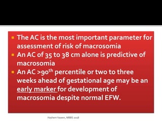  The AC is the most important parameter for
assessment of risk of macrosomia
 An AC of 35 to 38 cm alone is predictive of
macrosomia
 An AC >90th percentile or two to three
weeks ahead of gestational age may be an
early marker for development of
macrosomia despite normal EFW.
HashemYaseen, MBBS 2018
 