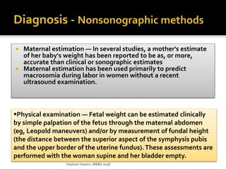  Maternal estimation — In several studies, a mother's estimate
of her baby's weight has been reported to be as, or more,
accurate than clinical or sonographic estimates
 Maternal estimation has been used primarily to predict
macrosomia during labor in women without a recent
ultrasound examination.
Physical examination — Fetal weight can be estimated clinically
by simple palpation of the fetus through the maternal abdomen
(eg, Leopold maneuvers) and/or by measurement of fundal height
(the distance between the superior aspect of the symphysis pubis
and the upper border of the uterine fundus).These assessments are
performed with the woman supine and her bladder empty.
HashemYaseen, MBBS 2018
 