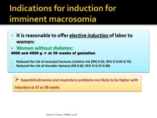  It is reasonable to offer elective induction of labor to
women:
 Women without diabetes:
4000 and 4500 g -> at 39 weeks of gestation
 Reduced the risk of neonatal fractures (relative risk [RR] 0.20, 95% CI 0.05-0.79)
 Reduced the risk of shoulder dystocia (RR 0.60, 95% CI 0.37-0.98)
HashemYaseen, MBBS 2018
 
