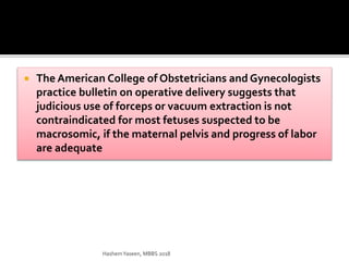  The American College of Obstetricians and Gynecologists
practice bulletin on operative delivery suggests that
judicious use of forceps or vacuum extraction is not
contraindicated for most fetuses suspected to be
macrosomic, if the maternal pelvis and progress of labor
are adequate
HashemYaseen, MBBS 2018
 