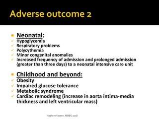  Neonatal:
 Hypoglycemia
 Respiratory problems
 Polycythemia
 Minor congenital anomalies
 Increased frequency of admission and prolonged admission
(greater than three days) to a neonatal intensive care unit
 Childhood and beyond:
 Obesity
 Impaired glucose tolerance
 Metabolic syndrome
 Cardiac remodeling (increase in aorta intima-media
thickness and left ventricular mass)
HashemYaseen, MBBS 2018
 