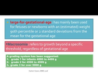  large-for-gestational-age: has mainly been used
for fetuses or newborns with an (estimated) weight
90th percentile or 2 standard deviations from the
mean for the gestational age
Macrosomia: refers to growth beyond a specific
threshold, regardless of gestational age
A grading system has been suggested:
1. grade 1 for infants 4000 to 4499 g
2. grade 2 for 4500 to 4999 g
3. grade 3 for over 5000 g
HashemYaseen, MBBS 2018
 