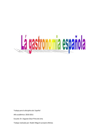 Trabajo para la disciplina de: Español<br />Año académico :2010-2011 <br />Escuela: Dr. Augusto César Pires de Lima <br />Trabajo realizado por: Rubén Miguel Laranjeira Moitas<br />Índice :                                     <br />Introducción………………………………..3<br />Gastronomía en España…………………4<br />Recetas española.................................5 a 7<br />Imagen .................................................8 a 9<br />Bibliografía……………………………….10<br />INTRUDUCCION:<br />Yo escolli este tema porque me gustan mucho de culinaria y de comida yo voy a hablar un poquito de que es la gastronomía española  y compararla con la gastronomía de un poco del mundo también voy a colocar unas recetitas de comida para veren como es muy fácil de fase. Espero que gusten. <br />A culinária Espanhola e Parte da culinária Mediterrânica, embora Características Próprias.  A Cozinha Espanhola utiliza Muito azeite de oliva, variadas Especiarias e Vegetais muitos.Outro Produto Muito apreciado nd Espanha e o vinho, Que Acompanha como principais refeições.Internacionalmente, a paella, hum in Que Consiste Farto risoto de Frutos do Mar, galinha e chouriço, e o prato Mais conhecido EO jamón (presunto cru) UMA das principais iguariasLa gastronomia de España es una forma de platos Variada preparar, Que se ve enriquecida Por las aportaciones de las Regiones Diversas Que componen El País quot;
. Cocina de origen Que oscila Entre el el estilosantes Costero rural, y una diversidad representantes Fruto de muchas Culturas, así Como de paisajes y climas.3 La cocina española estabele fuertemente influida a lo largo de su historia de los pueblos Por su territorio Que conquistan, así Como de los pueblos Que posteriormente colonização. This situación le ha una gran variedad proporcionado Técnicas de culinarias e Ingredientes.Fue Durante muchos Siglos desconocida en Europa, y es finales del siglo Entre y del siglo XIX comienzos XX cuando una identidad cobra Nacional, fundamentada en los platos Diferentes Técnicas y propias culinarias. Todo Este conocimiento venda Culinario a la luz gracias a la aparición um comienzos del siglo XX Especializados de Escritores en gastronomia Capaces de ensalzar y platos alabar SUS, de investigar en su historia y origen.4 Um Este Grupo de Escritores se le ha um VenidoComo denominar la quot;
Generación del 27 gastronómica». A Partir de Este Instante la cocina española evolucionó hasta Lo Que en la Actualidad conocemos Como La nueva cocina española.El concepto tan variado de la cocina Que hace algunos Autores la denominen en plural, Como las «COCINAS de España» 0,5 En la cocina española dos reais convivem Realidades: la cocina clásica y popular fundamentada en la Tradicion, y la cocina emplea. Como y las serviços pueden tapas.7 8 Entre los españoles los Ingredientes caben Quesos destacar, Que filho de una gran variedad, Fruto de una actividad milenaria Ganadera. Destaca También en la Gastronomia española la gran variedad de vinos posee Que, habiendo alcanzado algunas de sus y Regiones vitivinícolas reconocimiento fama internacional. Si bien el vino es la bebida Nacional, en algunas regiones del muy filho norte Populares otras Bebidas, como en el Caso de la sidra.<br />Bullabesa Ingredientes: • una única • 200 gr de camarón • 2 dientes de ajo • La sal y el tomillo q.b. • 6 granos de pimienta • 2 hojas de laurel • 2 cucharadas de aceite de oliva • 2 cucharadas de zanahorias • 2 cucharadas de ajo francés • 2 cucharadas de canola • 2 cucharadas de sopa de papa • 1 pizca de azafrán • 2,5 dl de vino blanco seco • 1 cucharadita de puré de tomate • 100 gramos de berberechos miga • 100 gr de gambas • 1 taza de licor Pernod Preparación: Colocar los filetes de lenguado y cortar en tiras. Pele los camarones. Hornear los huesos de pescado y conchas de camarones en 1,5 litros de agua. Siempre retire la espuma que se forma. Añadir el ajo, la sal, la pimienta, el tomillo y las hojas de laurel.Hornee durante 30 minutos. Calentar el aceite en una sartén, vierta las verduras cortadas en tiras y rellenarlos. Añadir el azafrán. Rociar con vino blanco. Añadir la pasta de tomate y mezclar bien. Colar el caldo y añadir las verduras. Dejar cocer todo durante 5 minutos. Agregue el pescado, camarones, gambas y berberechos y cocinar sin hervir durante 10 minutos. Por último, agregue el Pernod. Sirva inmediatamente. Volver al principio   ________________________________________ Polvorones Ingredientes: • 250 gr de manteca de cerdo • 250 gr de azúcar • 500 gr de harina • 100 gr de avellanas picadas Preparación: Torre de la harina en una sartén de hierro fundido, revolviendo para que no se queme. Deje que se enfríe. Batir la manteca con el azúcar, añadir las avellanas picadas y la harina con el fin de obtener una masa compacta. Aplanar la masa con las manos y lo cortó con un corte o láminas de vidrio. Hornee en una bandeja de hornear engrasada y salpicada. Una vez frío envolver en papel de seda. Volver al principio   ________________________________________ Natinha del Niño Jesús Ingredientes: • 1 litro de leche • El jugo y la cáscara de 1 naranja • 50 gr de harina de maíz • 300 gr de azúcar • 3 yemas de huevo • 2 huevos • Canela Preparación: Cortar la piel de naranja delgada lavado bien y se vierte en la leche, lo que, a continuación, hervir. Por separado, mezcle la maicena con el azúcar, agregar las yemas de huevo, los huevos y el jugo de naranja. Revuelva bien. Añadir la leche torcido, (ahora sin la cáscara de naranja) y, revolviendo constantemente con cuchara de madera, se deja hervir hasta que hierva.Vierta la mezcla en cuencos individuales o platos y, después de enfriar y espolvorear con canela al gusto, hacer dibujos como el arroz con leche. Volver al principio   ________________________________________ Ingredientes: • 1,2 kg de codillo de cerdo • 1 / 2 manojo de verduras • 750 gramos de patatas • una carne ahumada Preparación: Remojar la carne para que pueda ver toda la sal. Ponga a cocer con la salchicha, y cuando se cocinan casi, sal correcto. Añadir las patatas peladas y partidas por la mitad y recogió los brotes, y se lavó. Cook, escurrir y servir. <br />paella<br />Arroz de marisco<br />paellatato<br />Tortilla<br />Bibliografía:<br />www.gastronomiaespanhola.com<br />www.fotografiasdecomidaespanhola<br />www.receitasdecomidaespanhola.com<br />