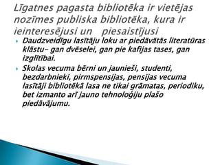    Daudzveidīgu lasītāju loku ar piedāvātās literatūras
    klāstu- gan dvēselei, gan pie kafijas tases, gan
    izglītībai.
   Skolas vecuma bērni un jaunieši, studenti,
    bezdarbnieki, pirmspensijas, pensijas vecuma
    lasītāji bibliotēkā lasa ne tikai grāmatas, periodiku,
    bet izmanto arī jauno tehnoloģiju plašo
    piedāvājumu.
 