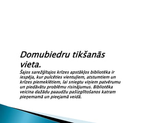 Domubiedru tikšanās
vieta.
Šajos sarežģītajos krīzes apstākļos bibliotēka ir
iespēja, kur pulcēties vientuļiem, atstumtiem un
krīzes piemeklētiem, lai sniegtu viņiem patvērumu
un piedāvātu problēmu risinājumus. Bibliotēka
veicina dažādu paaudžu pašizglītošanos katram
pieņemamā un pieejamā veidā.
 