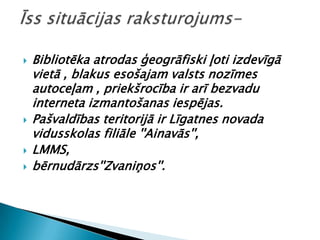    Bibliotēka atrodas ģeogrāfiski ļoti izdevīgā
    vietā , blakus esošajam valsts nozīmes
    autoceļam , priekšrocība ir arī bezvadu
    interneta izmantošanas iespējas.
   Pašvaldības teritorijā ir Līgatnes novada
    vidusskolas filiāle ''Ainavās'',
   LMMS,
   bērnudārzs''Zvaniņos''.
 