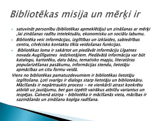  satuvināt personību (bibliotēkas apmeklētāju) un zināšanas ar mērķi
  ,lai zināšanas radītu intelektuālu, ekonomisku un sociālu labumu.
 Bibliotēka veic informācijas, izglītības un izklaides, sabiedrības
  centra, cilvēcisko kontaktu tīkla veidošanas funkcijas.
  Bibliotēkas loma ir sakārtot un piedāvāt informāciju Līgatnes
  novada Augšlīgatnes iedzīvotājiem. Piedāvātā informācija var būt
  katalogu, kartotēku, datu bāzu, tematisko mapju, literatūras
  popularizēšanas pasākumu, informācijas stendu, lietotāju
  apmācības un citu formu veidā.
Viens no bibliotēkas pamatuzdevumiem ir bibliotēkas lietotāju
  izglītošana. Ļoti svarīgs ir dialogs starp lietotāju un bibliotekāru.
  Mācīšanās ir nepārtraukts process - ne vienkārši atrast konkrētu
  atbildi uz jautājumu, bet gan izpētīt vairākus atbilžu variantus un
  iespējas. Galvenā atziņa - bibliotēka ir mācīšanās vieta, mācības ir
  sazināšanās un zināšanu kopīga radīšana.
 