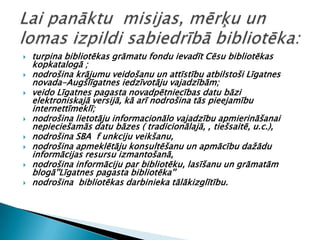    turpina bibliotēkas grāmatu fondu ievadīt Cēsu bibliotēkas
    kopkatalogā ;
   nodrošina krājumu veidošanu un attīstību atbilstoši Līgatnes
    novada-Augšlīgatnes iedzīvotāju vajadzībām;
   veido Līgatnes pagasta novadpētniecības datu bāzi
    elektroniskajā versijā, kā arī nodrošina tās pieejamību
    internettīmeklī;
   nodrošina lietotāju informacionālo vajadzību apmierināšanai
    nepieciešamās datu bāzes ( tradicionālajā, , tiešsaitē, u.c.),
   nodrošina SBA f unkciju veikšanu,
   nodrošina apmeklētāju konsultēšanu un apmācību dažādu
    informācijas resursu izmantošanā,
   nodrošina informāciju par bibliotēku, lasīšanu un grāmatām
    blogā''Līgatnes pagasta bibliotēka''
   nodrošina bibliotēkas darbinieka tālākizglītību.
 