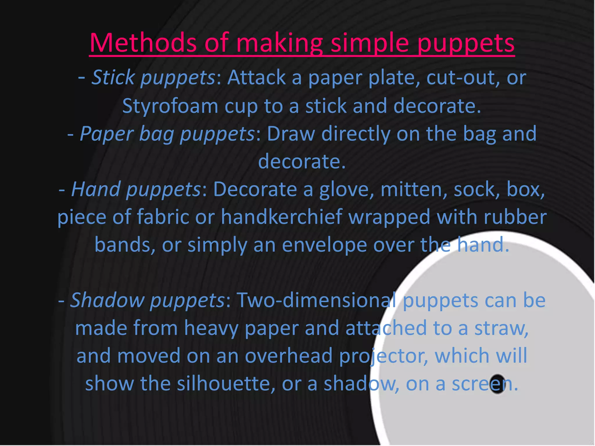 Methods of making simple puppets
- Stick puppets: Attack a paper plate, cut-out, or
Styrofoam cup to a stick and decorate.
- Paper bag puppets: Draw directly on the bag and
decorate.
- Hand puppets: Decorate a glove, mitten, sock, box,
piece of fabric or handkerchief wrapped with rubber
bands, or simply an envelope over the hand.
- Shadow puppets: Two-dimensional puppets can be
made from heavy paper and attached to a straw,
and moved on an overhead projector, which will
show the silhouette, or a shadow, on a screen.
 