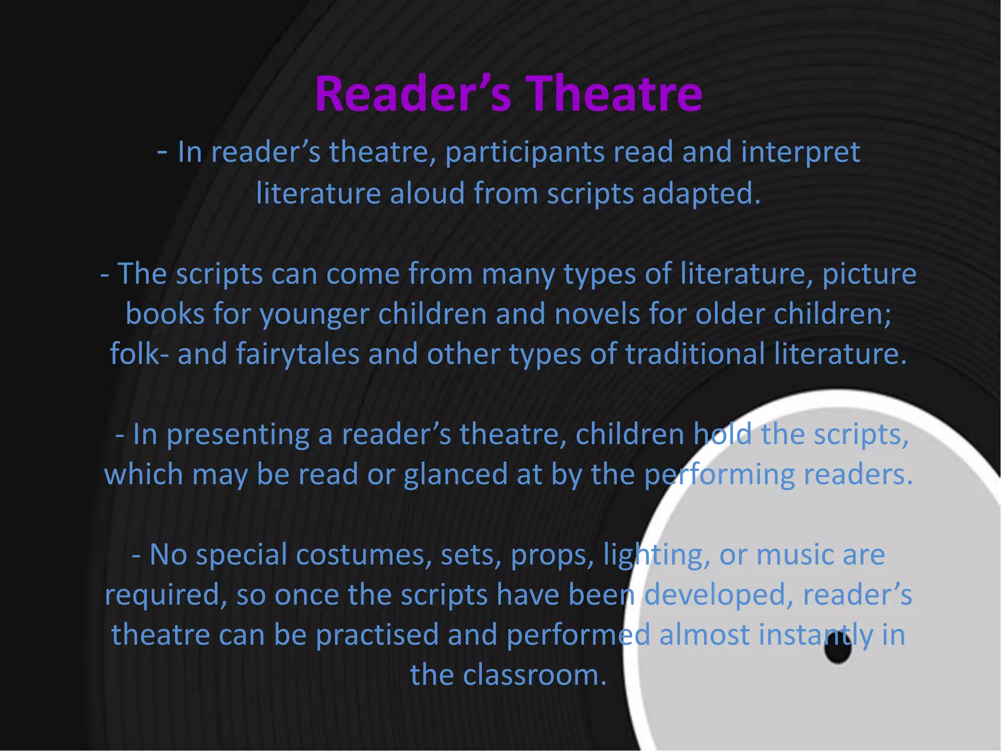 Reader’s Theatre
- In reader’s theatre, participants read and interpret
literature aloud from scripts adapted.
- The scripts can come from many types of literature, picture
books for younger children and novels for older children;
folk- and fairytales and other types of traditional literature.
- In presenting a reader’s theatre, children hold the scripts,
which may be read or glanced at by the performing readers.
- No special costumes, sets, props, lighting, or music are
required, so once the scripts have been developed, reader’s
theatre can be practised and performed almost instantly in
the classroom.
 
