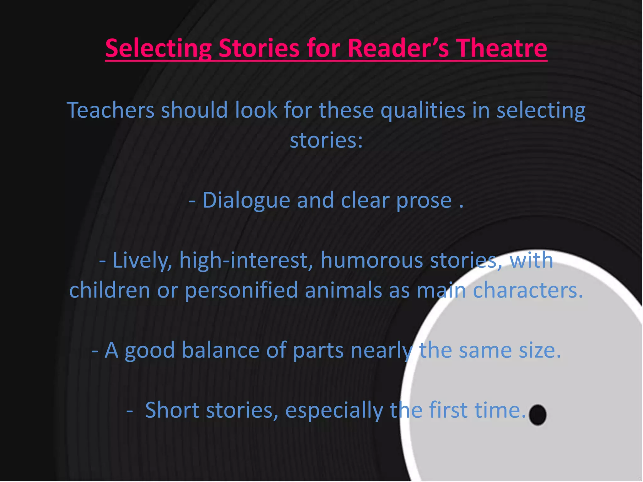 Selecting Stories for Reader’s Theatre
Teachers should look for these qualities in selecting
stories:
- Dialogue and clear prose .
- Lively, high-interest, humorous stories, with
children or personified animals as main characters.
- A good balance of parts nearly the same size.
- Short stories, especially the first time.
 