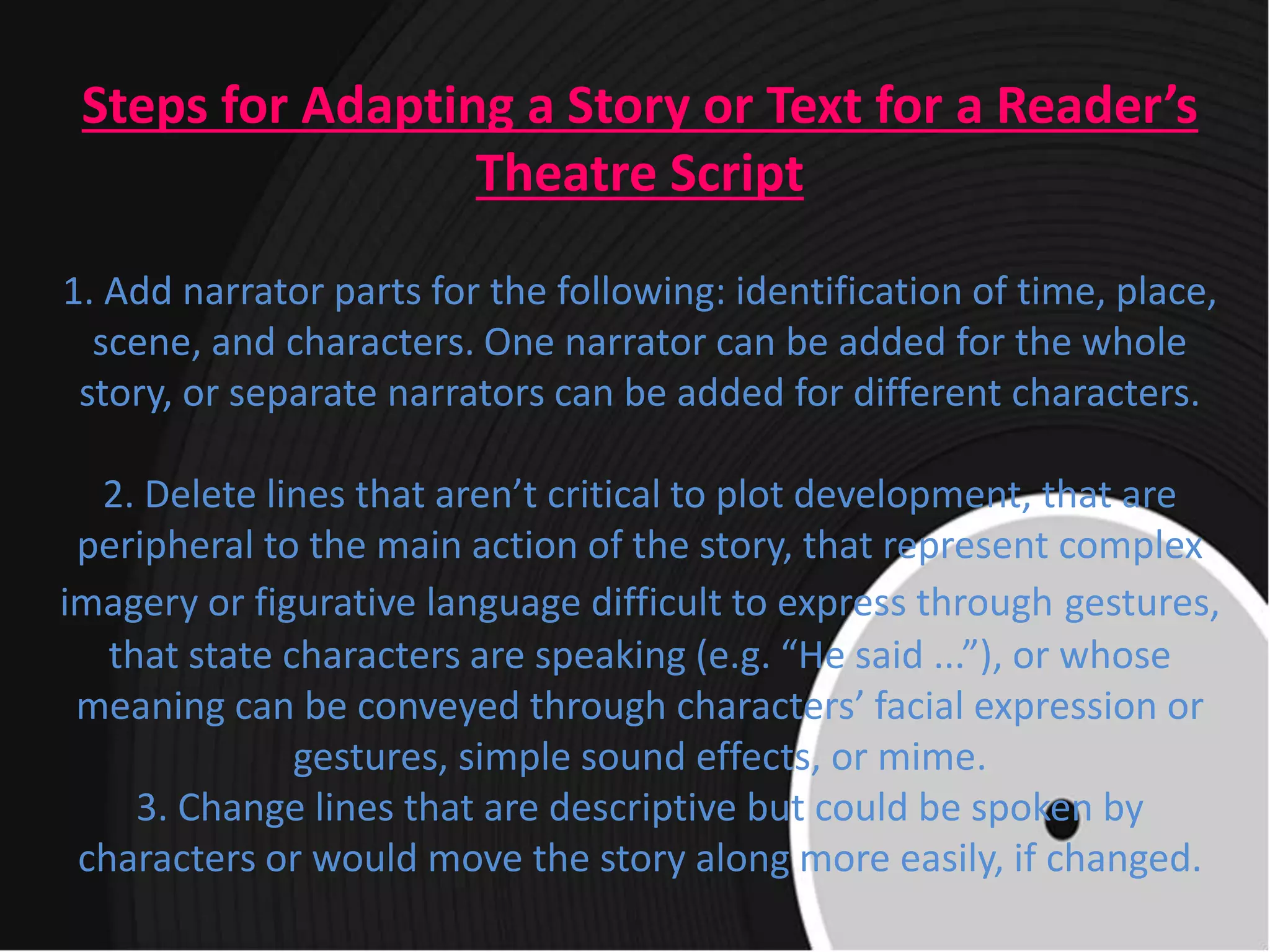 Steps for Adapting a Story or Text for a Reader’s
Theatre Script
1. Add narrator parts for the following: identification of time, place,
scene, and characters. One narrator can be added for the whole
story, or separate narrators can be added for different characters.
2. Delete lines that aren’t critical to plot development, that are
peripheral to the main action of the story, that represent complex
imagery or figurative language difficult to express through gestures,
that state characters are speaking (e.g. “He said ...”), or whose
meaning can be conveyed through characters’ facial expression or
gestures, simple sound effects, or mime.
3. Change lines that are descriptive but could be spoken by
characters or would move the story along more easily, if changed.
 