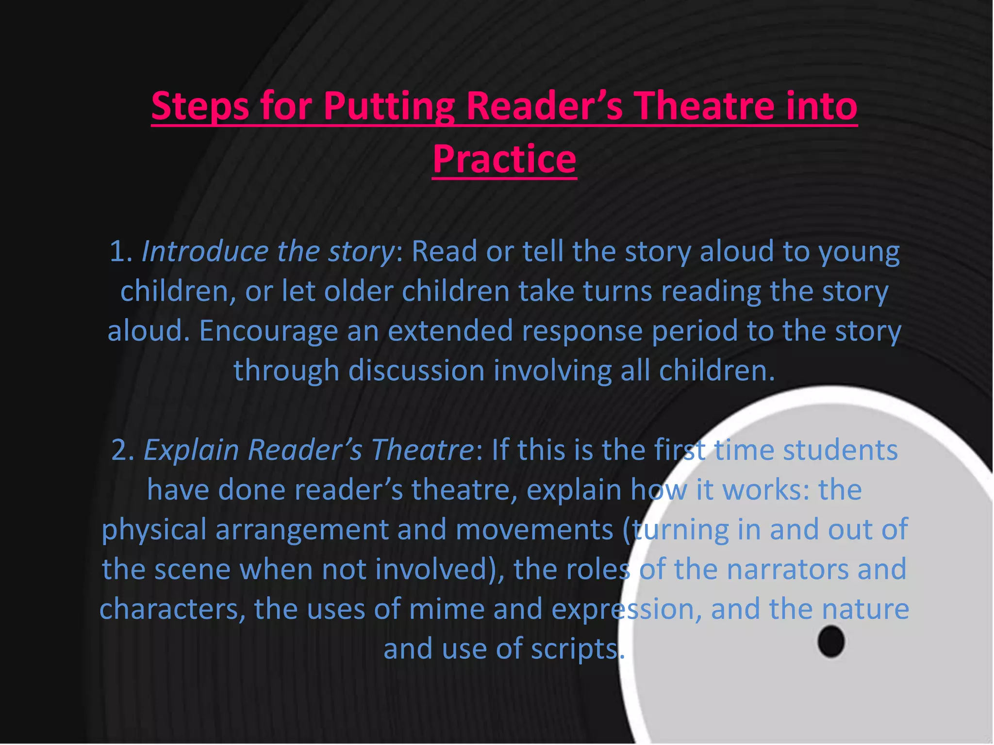 Steps for Putting Reader’s Theatre into
Practice
1. Introduce the story: Read or tell the story aloud to young
children, or let older children take turns reading the story
aloud. Encourage an extended response period to the story
through discussion involving all children.
2. Explain Reader’s Theatre: If this is the first time students
have done reader’s theatre, explain how it works: the
physical arrangement and movements (turning in and out of
the scene when not involved), the roles of the narrators and
characters, the uses of mime and expression, and the nature
and use of scripts.
 
