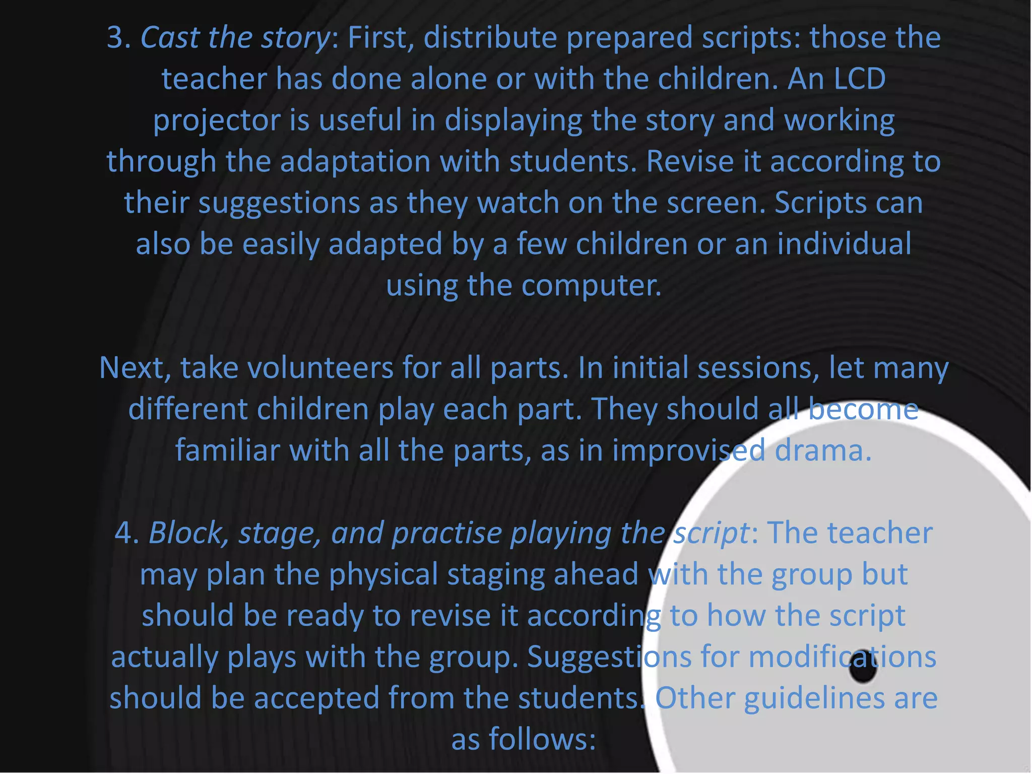3. Cast the story: First, distribute prepared scripts: those the
teacher has done alone or with the children. An LCD
projector is useful in displaying the story and working
through the adaptation with students. Revise it according to
their suggestions as they watch on the screen. Scripts can
also be easily adapted by a few children or an individual
using the computer.
Next, take volunteers for all parts. In initial sessions, let many
different children play each part. They should all become
familiar with all the parts, as in improvised drama.
4. Block, stage, and practise playing the script: The teacher
may plan the physical staging ahead with the group but
should be ready to revise it according to how the script
actually plays with the group. Suggestions for modifications
should be accepted from the students. Other guidelines are
as follows:
 
