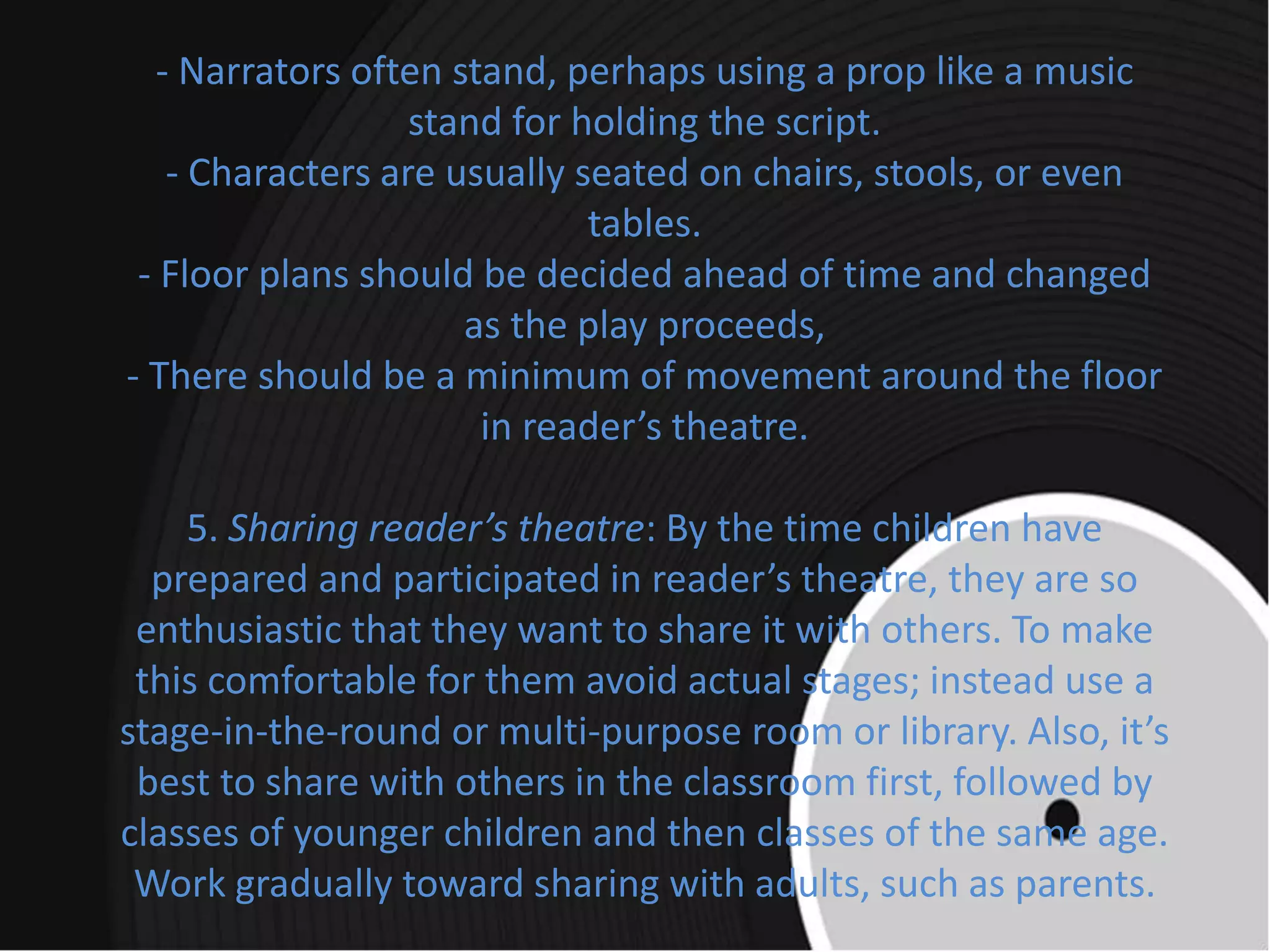 - Narrators often stand, perhaps using a prop like a music
stand for holding the script.
- Characters are usually seated on chairs, stools, or even
tables.
- Floor plans should be decided ahead of time and changed
as the play proceeds,
- There should be a minimum of movement around the floor
in reader’s theatre.
5. Sharing reader’s theatre: By the time children have
prepared and participated in reader’s theatre, they are so
enthusiastic that they want to share it with others. To make
this comfortable for them avoid actual stages; instead use a
stage-in-the-round or multi-purpose room or library. Also, it’s
best to share with others in the classroom first, followed by
classes of younger children and then classes of the same age.
Work gradually toward sharing with adults, such as parents.
 