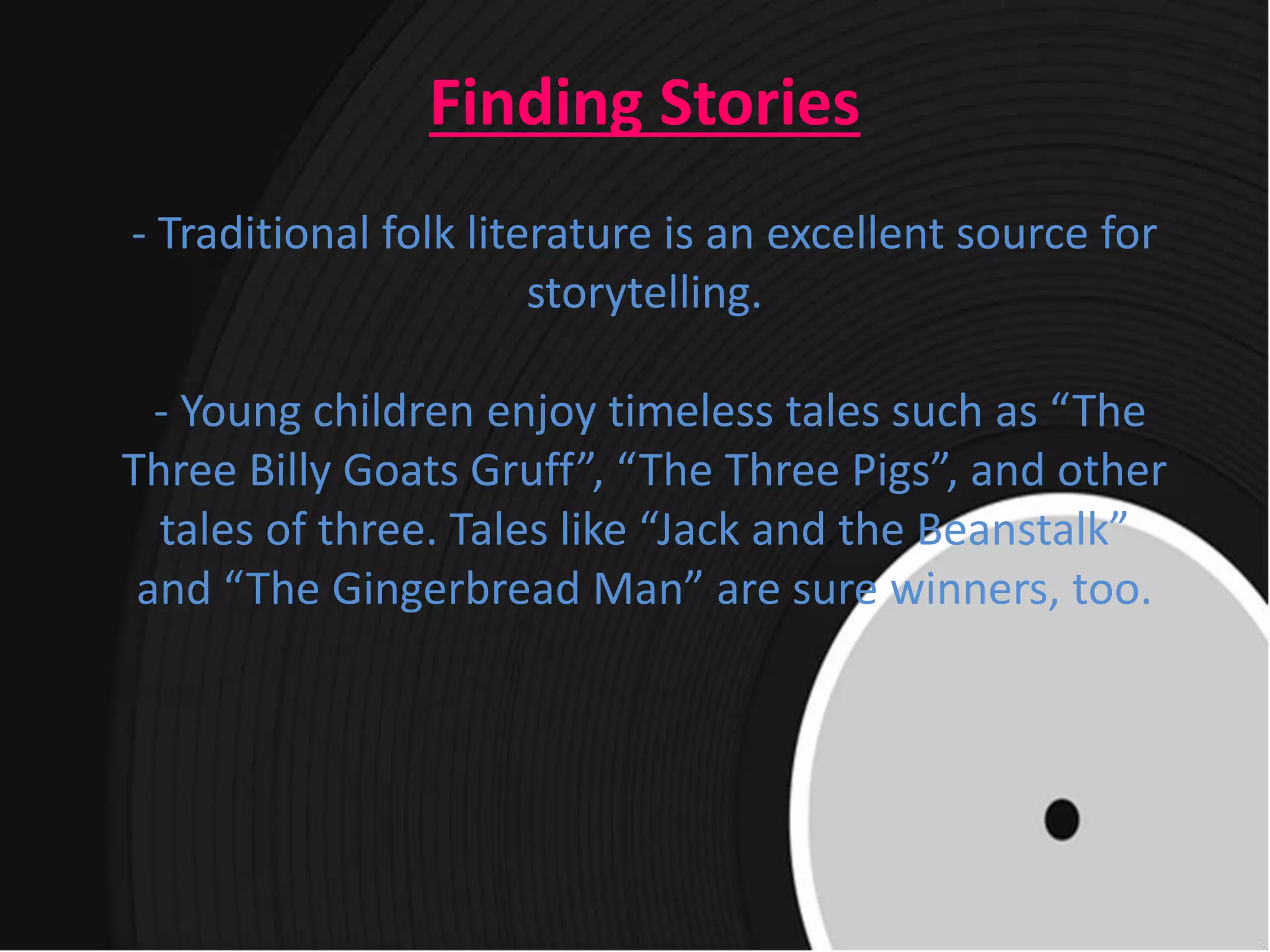 Finding Stories
- Traditional folk literature is an excellent source for
storytelling.
- Young children enjoy timeless tales such as “The
Three Billy Goats Gruff”, “The Three Pigs”, and other
tales of three. Tales like “Jack and the Beanstalk”
and “The Gingerbread Man” are sure winners, too.
 
