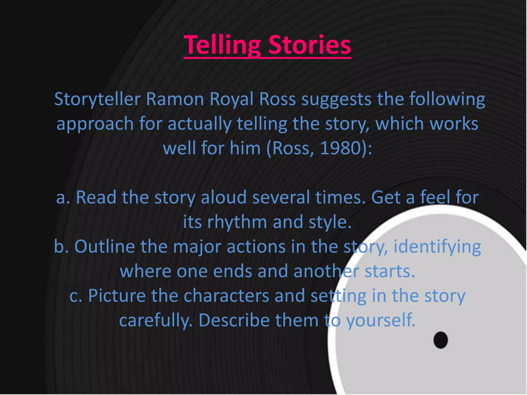 Telling Stories
Storyteller Ramon Royal Ross suggests the following
approach for actually telling the story, which works
well for him (Ross, 1980):
a. Read the story aloud several times. Get a feel for
its rhythm and style.
b. Outline the major actions in the story, identifying
where one ends and another starts.
c. Picture the characters and setting in the story
carefully. Describe them to yourself.
 