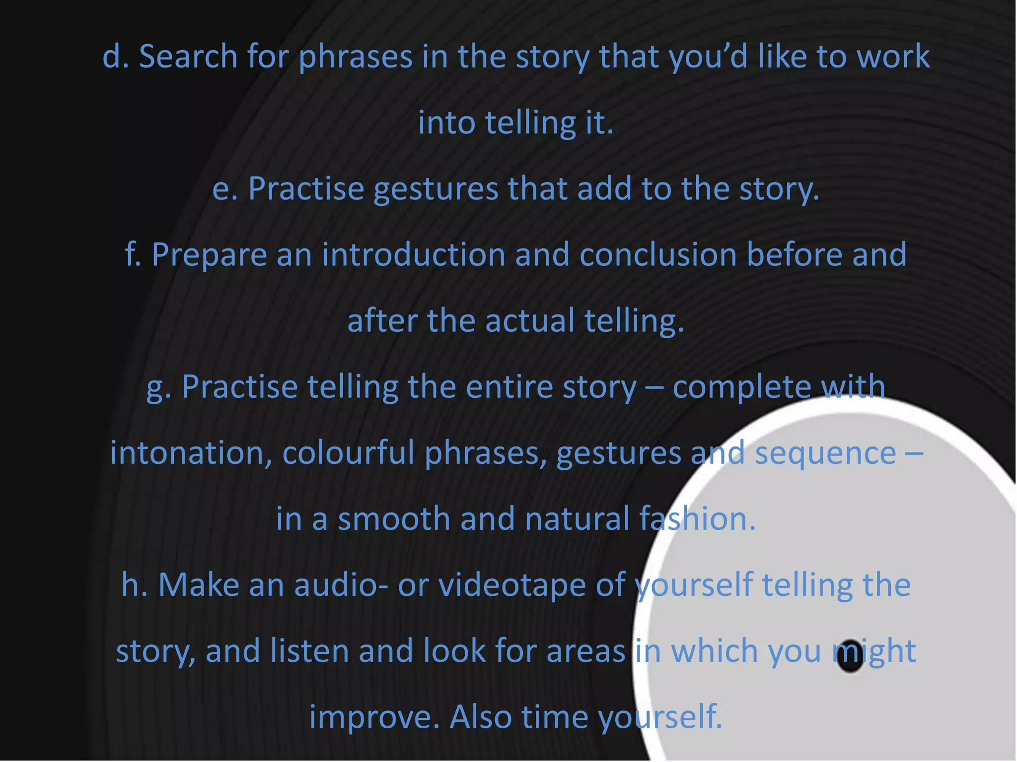 d. Search for phrases in the story that you’d like to work
into telling it.
e. Practise gestures that add to the story.
f. Prepare an introduction and conclusion before and
after the actual telling.
g. Practise telling the entire story – complete with
intonation, colourful phrases, gestures and sequence –
in a smooth and natural fashion.
h. Make an audio- or videotape of yourself telling the
story, and listen and look for areas in which you might
improve. Also time yourself.
 