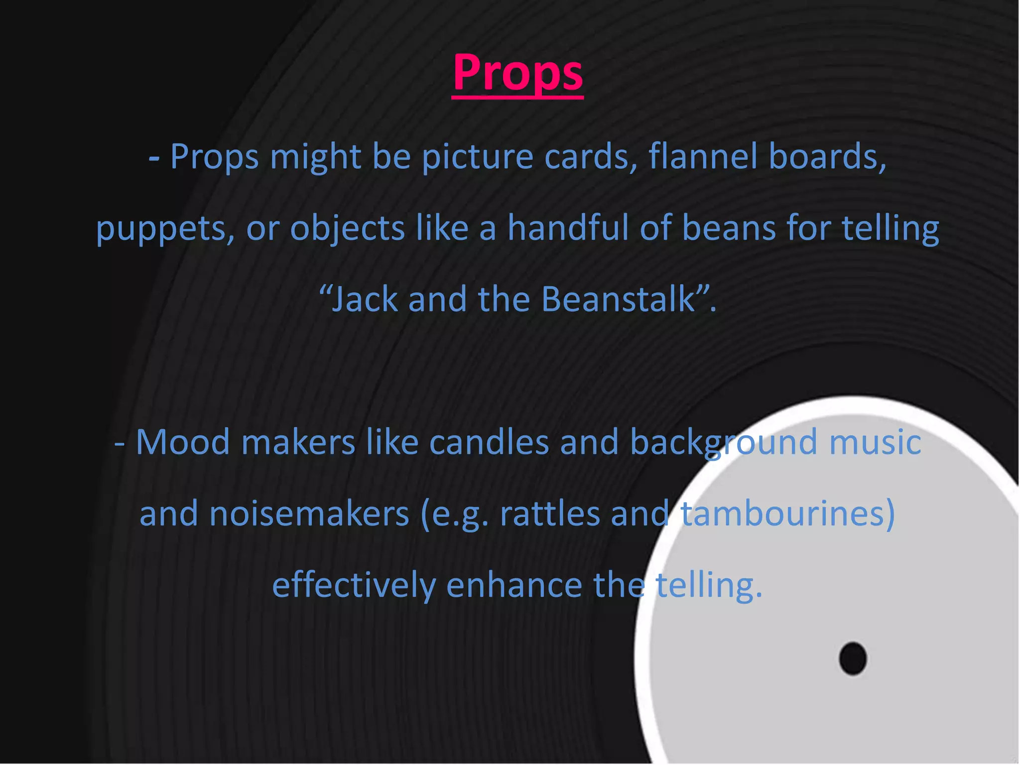 Props
- Props might be picture cards, flannel boards,
puppets, or objects like a handful of beans for telling
“Jack and the Beanstalk”.
- Mood makers like candles and background music
and noisemakers (e.g. rattles and tambourines)
effectively enhance the telling.
 