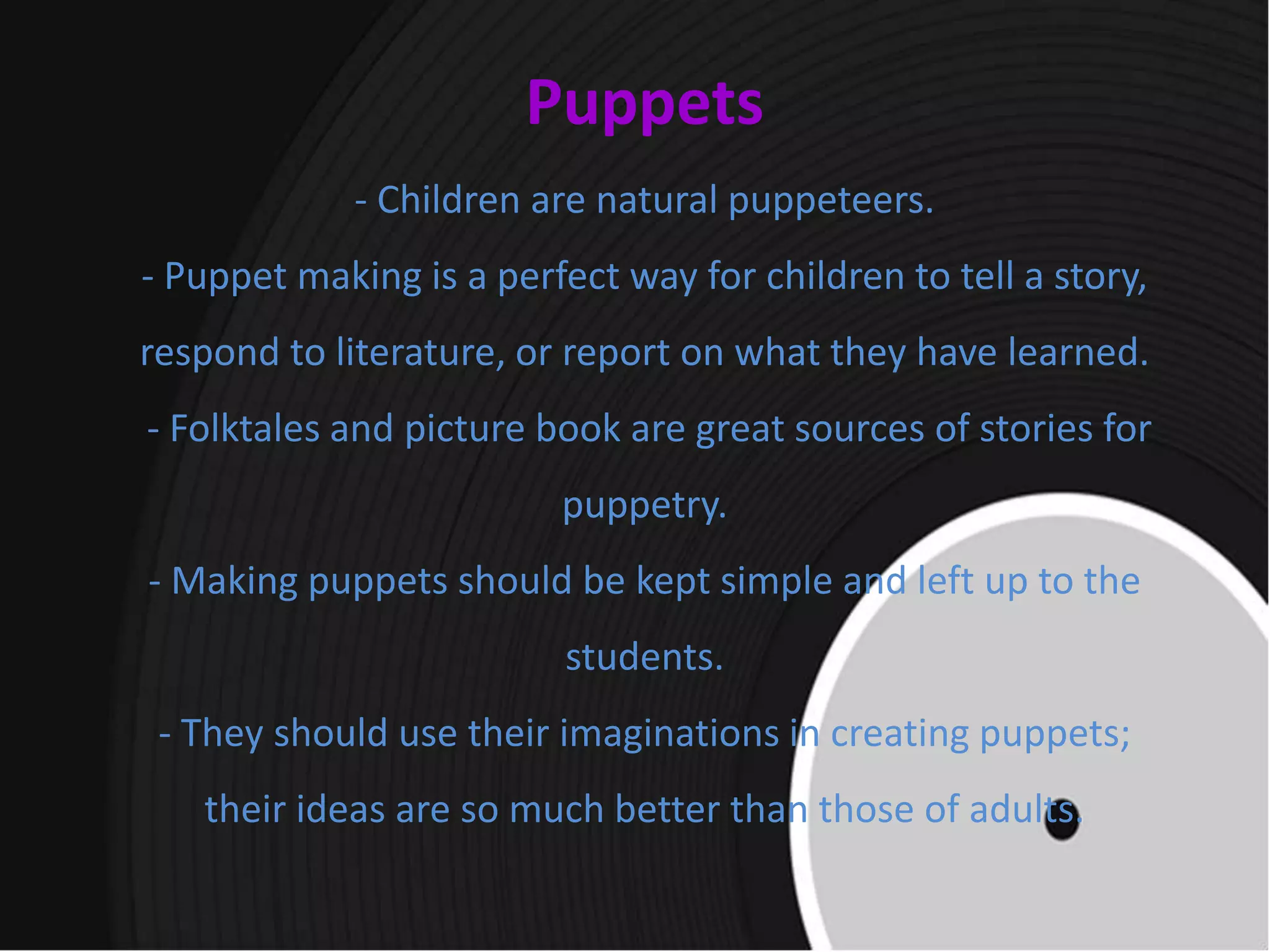 Puppets
- Children are natural puppeteers.
- Puppet making is a perfect way for children to tell a story,
respond to literature, or report on what they have learned.
- Folktales and picture book are great sources of stories for
puppetry.
- Making puppets should be kept simple and left up to the
students.
- They should use their imaginations in creating puppets;
their ideas are so much better than those of adults.
 