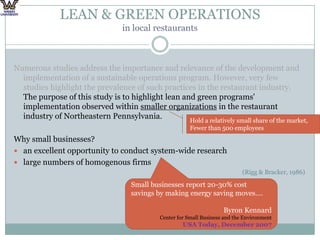 LEAN & GREEN OPERATIONS in local restaurantsNumerous studies address the importance and relevance of the development and implementation of a sustainable operations program. However, very few studies highlight the prevalence of such practices in the restaurant industry. The purpose of this study is to highlight lean and green programs' implementation observed within smaller organizations in the restaurant industry of Northeastern Pennsylvania. Why small businesses? an excellent opportunity to conduct system-wide research large numbers of homogenous firms(Rigg & Bracker, 1986)Hold a relatively small share of the market,Fewer than 500 employeesSmall businesses report 20-30% cost savings by making energy saving moves….Byron KennardCenter for Small Business and the EnvironmentUSA Today, December 2007