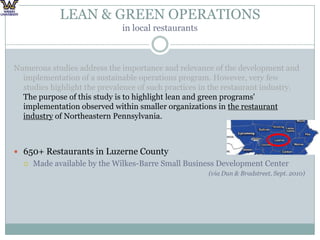 LEAN & GREEN OPERATIONS in local restaurantsNumerous studies address the importance and relevance of the development and implementation of a sustainable operations program. However, very few studies highlight the prevalence of such practices in the restaurant industry. The purpose of this study is to highlight lean and green programs' implementation observed within smaller organizations in the restaurant industry of Northeastern Pennsylvania. 650+ Restaurants in Luzerne County Made available by the Wilkes-Barre Small Business Development Center (via Dun & Bradstreet, Sept. 2010)