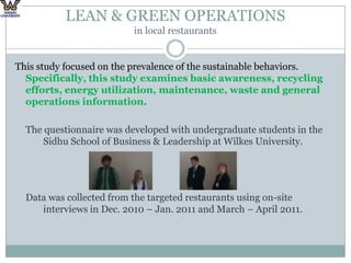 LEAN & GREEN OPERATIONS in local restaurantsThis study focused on the prevalence of the sustainable behaviors. Specifically, this study examines basic awareness, recycling efforts, energy utilization, maintenance, waste and general operations information.The questionnaire was developed with undergraduate students in the Sidhu School of Business & Leadership at Wilkes University.Data was collected from the targeted restaurants using on-site interviews in Dec. 2010 – Jan. 2011 and March – April 2011.