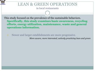 LEAN & GREEN OPERATIONS in local restaurantsThis study focused on the prevalence of the sustainable behaviors. Specifically, this study examines basic awareness, recycling efforts, energy utilization, maintenance, waste and general operations information.Newer and larger establishments are more progressive.More aware, more interested, actively practicing lean and green