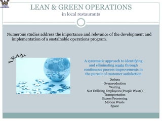LEAN & GREEN OPERATIONS in local restaurantsNumerous studies address the importance and relevance of the development and implementation of a sustainable operations program. LEANA systematic approach to identifying and eliminating waste through continuous process improvements in the pursuit of customer satisfactionDefectsOverproductionWaitingNot Utilizing Employees (People Waste)TransportationExcess ProcessingMotion WasteSpace
