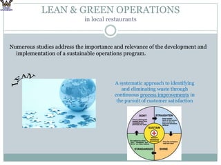 LEAN & GREEN OPERATIONS in local restaurantsNumerous studies address the importance and relevance of the development and implementation of a sustainable operations program. LEANA systematic approach to identifying and eliminating waste through continuous process improvements in the pursuit of customer satisfaction