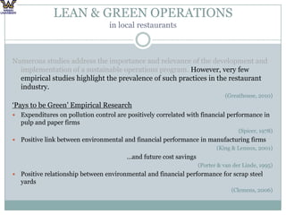 LEAN & GREEN OPERATIONS in local restaurantsNumerous studies address the importance and relevance of the development and implementation of a sustainable operations program. However, very few empirical studies highlight the prevalence of such practices in the restaurant industry. (Greathouse, 2010)‘Pays to be Green’ Empirical ResearchExpenditures on pollution control are positively correlated with financial performance in pulp and paper firms(Spicer, 1978)Positive link between environmental and financial performance in manufacturing firms(King & Lennox, 2001)					…and future cost savings(Porter & van derLinde, 1995)Positive relationship between environmental and financial performance for scrap steel yards(Clemens, 2006)