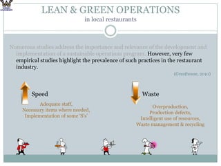 LEAN & GREEN OPERATIONS in local restaurantsNumerous studies address the importance and relevance of the development and implementation of a sustainable operations program. However, very few empirical studies highlight the prevalence of such practices in the restaurant industry. (Greathouse, 2010)		Speed					WasteAdequate staff,Necessary items where needed,Implementation of some ‘S’s’Overproduction,Production defects,Intelligent use of resources,Waste management & recycling