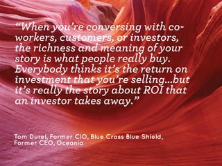 “When you’re conversing with coworkers, customers, or investors,
the richness and meaning of your
story is what people really buy.
Everybody thinks it’s the return on
investment that you’re selling...but
it’s really the story about ROI that
an investor takes away.”
Tom Durel, Former CIO, Blue Cross Blue Shield,
Former CEO, Oceania

 