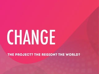 CHANGE
THE PROJECT? THE REGION? THE WORLD?

 