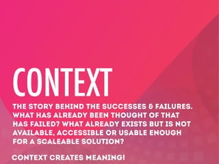 CONTEXT

THE STORY BEHIND THE SUCCESSES & FAILURES.
WHAT HAS ALREADY BEEN THOUGHT OF THAT
HAS FAILED? WHAT ALREADY EXISTS BUT IS NOT
AVAILABLE, ACCESSIBLE OR USABLE ENOUGH
FOR A SCALEABLE SOLUTION?

CONTEXT CREATES MEANING!

 