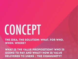 CONCEPT
THE IDEA, THE SOLUTION: WHAT, FOR WHO,
WHEN, WHERE?
WHAT IS THE VALUE PROPOSITION? WHO IS
GOING TO PAY AND WHAT? HOW IS VALUE
DELIVERED TO USERS / THE COMMUNITY?

 