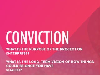 CONVICTION
WHAT IS THE PURPOSE OF THE PROJECT OR
ENTERPRISE?
WHAT IS THE LONG-TERM VISION OF HOW THINGS
COULD BE ONCE YOU HAVE
SCALED?

 