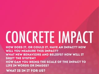 CONCRETE IMPACT
HOW DOES IT, OR COULD IT, HAVE AN IMPACT? HOW
WILL YOU MEASURE THIS IMPACT?
WHAT NEW BEHAVIORS AND BELIEFS? HOW WILL IT
SHIFT THE SYSTEM?
HOW CAN YOU BRING THE SCALE OF THE IMPACT TO
LIFE IN WORDS OR IMAGES?

WHAT IS IN IT FOR US?

 