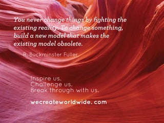 You never change things by ﬁghting the
existing reality. To change something,
build a new model that makes the
existing model obsolete.
R. Buckminster Fuller

Inspire us.
Challenge us.
Break through with us.
wecreateworldwide. com

 