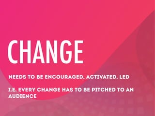 CHANGE
NEEDS TO BE ENCOURAGED, ACTIVATED, LED
I.E. EVERY CHANGE HAS TO BE PITCHED TO AN
AUDIENCE

 