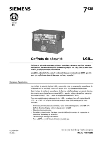 7

435

ISO 9001

Coffrets de sécurité

LGB...

Coffrets de sécurité pour la surveillance de brûleurs à gaz ou gaz/fioul à une ou
deux allures, de faible à moyenne puissance (jusqu'à 350 kW), avec ou sans ventilateur, à fonctionnement intermittent.
Les LGB... et cette fiche produit sont destinés aux constructeurs (OEM) qui utilisent ces coffrets de sécurité dans ou sur leurs produits !

Domaines d'application
Les coffrets de sécurité du type LGB... assurent la mise en service et la surveillance de
brûleurs à gaz ou gaz/fioul, à une ou 2 allures, pour fonctionnement intermittent.
Selon le type de coffret, la surveillance de flamme est effectuée par une sonde d'ionisation, avec une sonde de flamme bleue QRC1... pour les brûleurs à gaz/fioul à air soufflé ou une sonde UV QRA.... (avec kit supplémentaire AGQ1...A27).
Avec les adaptateurs correspondants, les LGB... remplacent les coffrets de sécurité
LFI7... et LFM1... (cf. «Types de remplacement» dans «Indications pour la commande»).
− Brûleurs automatiques avec ventilateur pour combustibles gazeux selon EN 676
− Coffrets de sécurité pour brûleurs à gaz selon EN 298
− Détection de sous-tension
− Surveillance de pression d'air avec contrôle de fonctionnement du pressostat air

pendant le démarrage et le service
− Déverrouillage électrique à distance
− Type LGB41... pour brûleurs atmosphériques à gaz

CC1N7435fr
09.2004

Siemens Building Technologies
HVAC Products

 