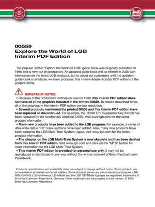00559
Explore the World of LGB
Interim PDF Edition
The popular 00559 “Explore the World of LGB” guide book was originally published in
1998 and is now out of production. An updated guide book will be offered in 2005 with
information on the latest LGB products, but to assist our customers until the updated
guide book is available, we have produced this interim Adobe Acrobat PDF edition of the
printed 00559.
IMPORTANT NOTES:
• Because of the production techniques used in 1998, this interim PDF edition does
not have all of the graphics included in the printed 00559. To reduce download times,
all of the graphics in this interim PDF edition are low resolution.
• Several products mentioned the printed 00559 and this interim PDF edition have
been replaced or discontinued. For example, the 12030 EPL Supplementary Switch has
been replaced by the functionally identical 12070. Visit www.lgb.com for the latest
product information.
• Many new products have been added to the LGB program. For example, a series of
ultra-wide radius “R5” track sections have been added. Also, many new products have
been added to the LGB Multi-Train System. Again, visit www.lgb.com for the latest
product information.
• The chapter on the LGB Multi-Train System is now obsolete and has been deleted
from this interim PDF edition. Visit www.lgb.com and click on the “MTS” button for
more information on the LGB Multi-Train System.
• This interim PDF edition is provided for personal use only. It may not be
reproduced or distributed in any way without the written consent of Ernst Paul Lehmann
Patentwerk.
Products, specifications and availability dates are subject to change without notice. Some products are
not available in all markets and at all retailers. Some products shown are pre-production prototypes. LGB,
RIGI, GNOMY, LGB of America, LEHMANN and the LGB TOYTRAIN logotype are registered trademarks of
Ernst Paul Lehmann Patentwerk, Germany. Other trademarks are the property of their owners. © 2004
Ernst Paul Lehmann Patentwerk.
 