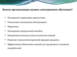 Зачем организации нужно электронное обучение?
• Расширение территории присутствия
• Увеличение контингента обучающихся
• Маркетинг
• Расширение продуктовой линейки
• Повышение качества и/или количества знаний
• Развитие технологий вторичной продажи продукта
• Эффективное обновление знаний для внутренних и внешних
потребителей
 