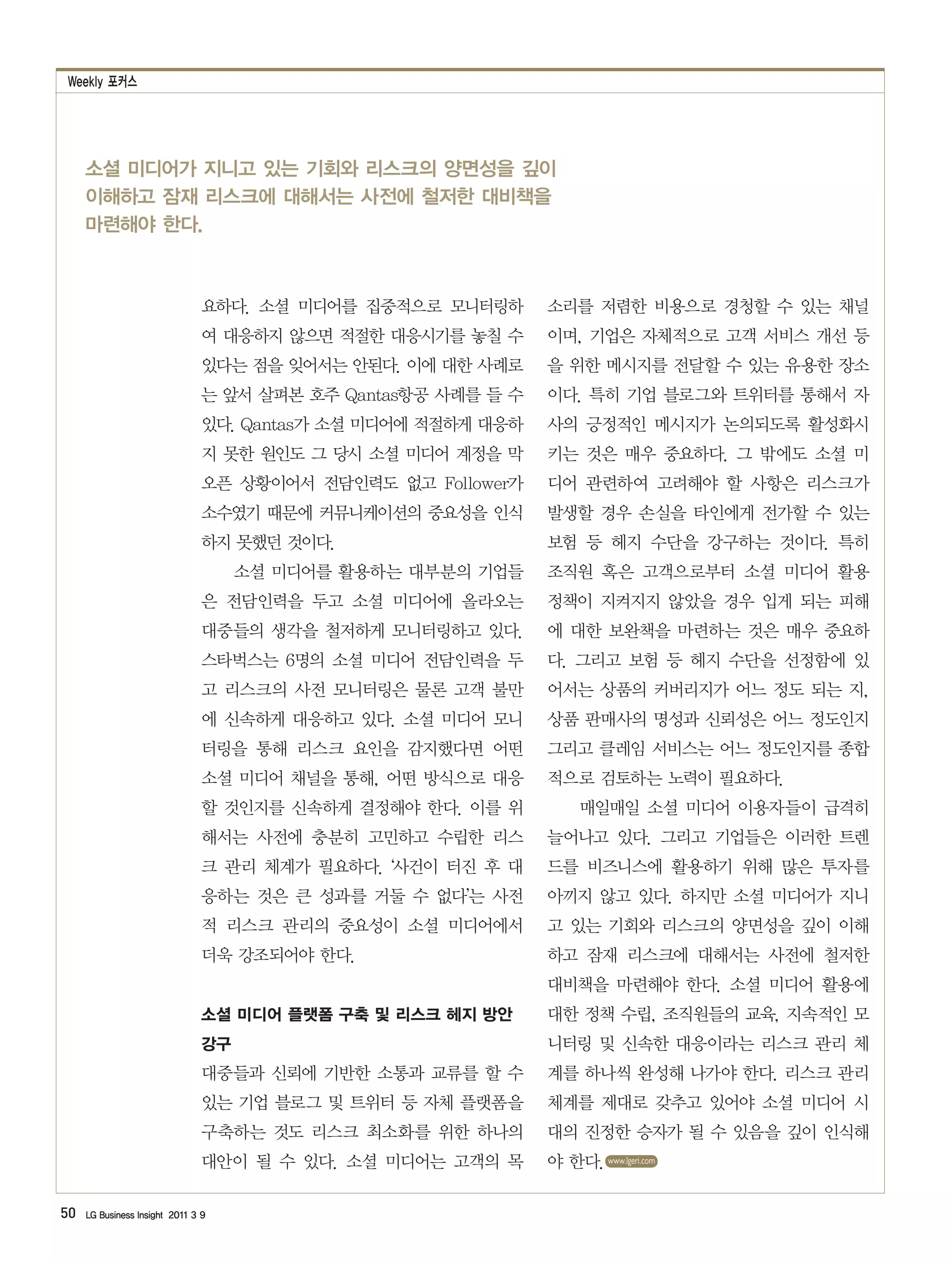 Weekly 포커스




     소셜 미디어가 지니고 있는 기회와 리스크의 양면성을 깊이
     이해하고 잠재 리스크에 대해서는 사전에 철저한 대비책을
     마련해야 한다.



                                요하다. 소셜 미디어를 집중적으로 모니터링하       소리를 저렴한 비용으로 경청할 수 있는 채널
                                여 대응하지 않으면 적절한 대응시기를 놓칠 수      이며, 기업은 자체적으로 고객 서비스 개선 등
                                있다는 점을 잊어서는 안된다. 이에 대한 사례로     을 위한 메시지를 전달할 수 있는 유용한 장소
                                는 앞서 살펴본 호주 Qantas항공 사례를 들 수   이다. 특히 기업 블로그와 트위터를 통해서 자
                                있다. Qantas가 소셜 미디어에 적절하게 대응하   사의 긍정적인 메시지가 논의되도록 활성화시
                                지 못한 원인도 그 당시 소셜 미디어 계정을 막     키는 것은 매우 중요하다. 그 밖에도 소셜 미
                                오픈 상황이어서 전담인력도 없고 Follower가    디어 관련하여 고려해야 할 사항은 리스크가
                                소수였기 때문에 커뮤니케이션의 중요성을 인식       발생할 경우 손실을 타인에게 전가할 수 있는
                                하지 못했던 것이다.                    보험 등 헤지 수단을 강구하는 것이다. 특히
                                     소셜 미디어를 활용하는 대부분의 기업들     조직원 혹은 고객으로부터 소셜 미디어 활용
                                은 전담인력을 두고 소셜 미디어에 올라오는        정책이 지켜지지 않았을 경우 입게 되는 피해
                                대중들의 생각을 철저하게 모니터링하고 있다.       에 대한 보완책을 마련하는 것은 매우 중요하
                                스타벅스는 6명의 소셜 미디어 전담인력을 두       다. 그리고 보험 등 헤지 수단을 선정함에 있
                                고 리스크의 사전 모니터링은 물론 고객 불만       어서는 상품의 커버리지가 어느 정도 되는 지,
                                에 신속하게 대응하고 있다. 소셜 미디어 모니      상품 판매사의 명성과 신뢰성은 어느 정도인지
                                터링을 통해 리스크 요인을 감지했다면 어떤        그리고 클레임 서비스는 어느 정도인지를 종합
                                소셜 미디어 채널을 통해, 어떤 방식으로 대응      적으로 검토하는 노력이 필요하다.
                                할 것인지를 신속하게 결정해야 한다. 이를 위           매일매일 소셜 미디어 이용자들이 급격히
                                해서는 사전에 충분히 고민하고 수립한 리스        늘어나고 있다. 그리고 기업들은 이러한 트렌
                                크 관리 체계가 필요하다. ‘사건이 터진 후 대     드를 비즈니스에 활용하기 위해 많은 투자를
                                응하는 것은 큰 성과를 거둘 수 없다’는 사전      아끼지 않고 있다. 하지만 소셜 미디어가 지니
                                적 리스크 관리의 중요성이 소셜 미디어에서        고 있는 기회와 리스크의 양면성을 깊이 이해
                                더욱 강조되어야 한다.                   하고 잠재 리스크에 대해서는 사전에 철저한
                                                               대비책을 마련해야 한다. 소셜 미디어 활용에
                                소셜 미디어 플랫폼 구축 및 리스크 헤지 방안      대한 정책 수립, 조직원들의 교육, 지속적인 모
                                강구                             니터링 및 신속한 대응이라는 리스크 관리 체
                                대중들과 신뢰에 기반한 소통과 교류를 할 수       계를 하나씩 완성해 나가야 한다. 리스크 관리
                                있는 기업 블로그 및 트위터 등 자체 플랫폼을      체계를 제대로 갖추고 있어야 소셜 미디어 시
                                구축하는 것도 리스크 최소화를 위한 하나의        대의 진정한 승자가 될 수 있음을 깊이 인식해
                                대안이 될 수 있다. 소셜 미디어는 고객의 목      야 한다. www.lgeri.com

50   LG Business Insight 2011 3 9
 