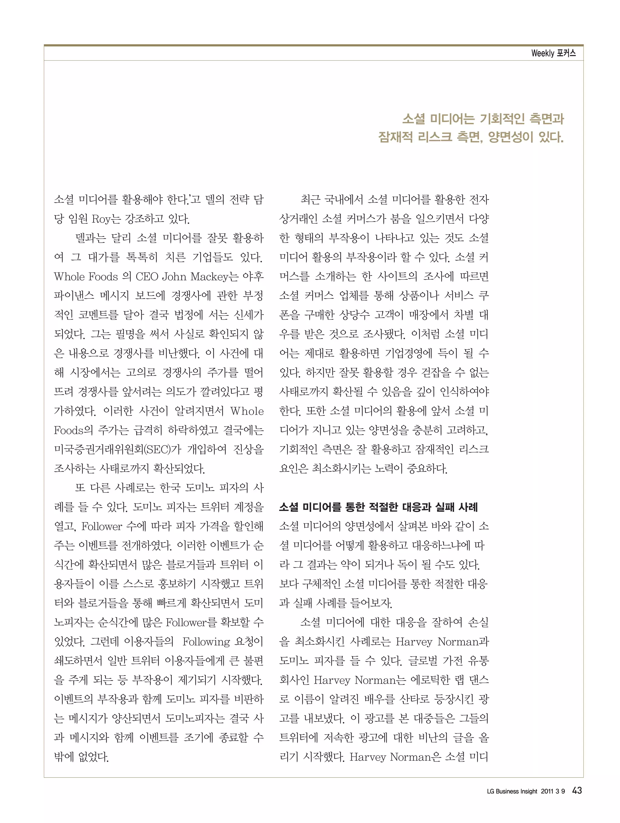 Weekly 포커스




                                                   소셜 미디어는 기회적인 측면과
                                                 잠재적 리스크 측면, 양면성이 있다.



소셜 미디어를 활용해야 한다.’고 델의 전략 담            최근 국내에서 소셜 미디어를 활용한 전자
당 임원 Roy는 강조하고 있다.                  상거래인 소셜 커머스가 붐을 일으키면서 다양
   델과는 달리 소셜 미디어를 잘못 활용하            한 형태의 부작용이 나타나고 있는 것도 소셜
여 그 대가를 톡톡히 치른 기업들도 있다.             미디어 활용의 부작용이라 할 수 있다. 소셜 커
Whole Foods 의 CEO John Mackey는 야후   머스를 소개하는 한 사이트의 조사에 따르면
파이낸스 메시지 보드에 경쟁사에 관한 부정             소셜 커머스 업체를 통해 상품이나 서비스 쿠
적인 코멘트를 달아 결국 법정에 서는 신세가            폰을 구매한 상당수 고객이 매장에서 차별 대
되었다. 그는 필명을 써서 사실로 확인되지 않           우를 받은 것으로 조사됐다. 이처럼 소셜 미디
은 내용으로 경쟁사를 비난했다. 이 사건에 대           어는 제대로 활용하면 기업경영에 득이 될 수
해 시장에서는 고의로 경쟁사의 주가를 떨어             있다. 하지만 잘못 활용할 경우 걷잡을 수 없는
뜨려 경쟁사를 앞서려는 의도가 깔려있다고 평            사태로까지 확산될 수 있음을 깊이 인식하여야
가하였다. 이러한 사건이 알려지면서 Whole           한다. 또한 소셜 미디어의 활용에 앞서 소셜 미
Foods의 주가는 급격히 하락하였고 결국에는           디어가 지니고 있는 양면성을 충분히 고려하고,
미국증권거래위원회(SEC)가 개입하여 진상을            기회적인 측면은 잘 활용하고 잠재적인 리스크
조사하는 사태로까지 확산되었다.                   요인은 최소화시키는 노력이 중요하다.
   또 다른 사례로는 한국 도미노 피자의 사
례를 들 수 있다. 도미노 피자는 트위터 계정을          소셜 미디어를 통한 적절한 대응과 실패 사례
열고, Follower 수에 따라 피자 가격을 할인해       소셜 미디어의 양면성에서 살펴본 바와 같이 소
주는 이벤트를 전개하였다. 이러한 이벤트가 순           셜 미디어를 어떻게 활용하고 대응하느냐에 따
식간에 확산되면서 많은 블로거들과 트위터 이            라 그 결과는 약이 되거나 독이 될 수도 있다.
용자들이 이를 스스로 홍보하기 시작했고 트위            보다 구체적인 소셜 미디어를 통한 적절한 대응
터와 블로거들을 통해 빠르게 확산되면서 도미            과 실패 사례를 들어보자.
노피자는 순식간에 많은 Follower를 확보할 수          소셜 미디어에 대한 대응을 잘하여 손실
있었다. 그런데 이용자들의 Following 요청이        을 최소화시킨 사례로는 Harvey Norman과
쇄도하면서 일반 트위터 이용자들에게 큰 불편            도미노 피자를 들 수 있다. 글로벌 가전 유통
을 주게 되는 등 부작용이 제기되기 시작했다.           회사인 Harvey Norman는 에로틱한 랩 댄스
이벤트의 부작용과 함께 도미노 피자를 비판하            로 이름이 알려진 배우를 산타로 등장시킨 광
는 메시지가 양산되면서 도미노피자는 결국 사            고를 내보냈다. 이 광고를 본 대중들은 그들의
과 메시지와 함께 이벤트를 조기에 종료할 수            트위터에 저속한 광고에 대한 비난의 글을 올
밖에 없었다.                             리기 시작했다. Harvey Norman은 소셜 미디

                                                                 LG Business Insight 2011 3 9   43
 