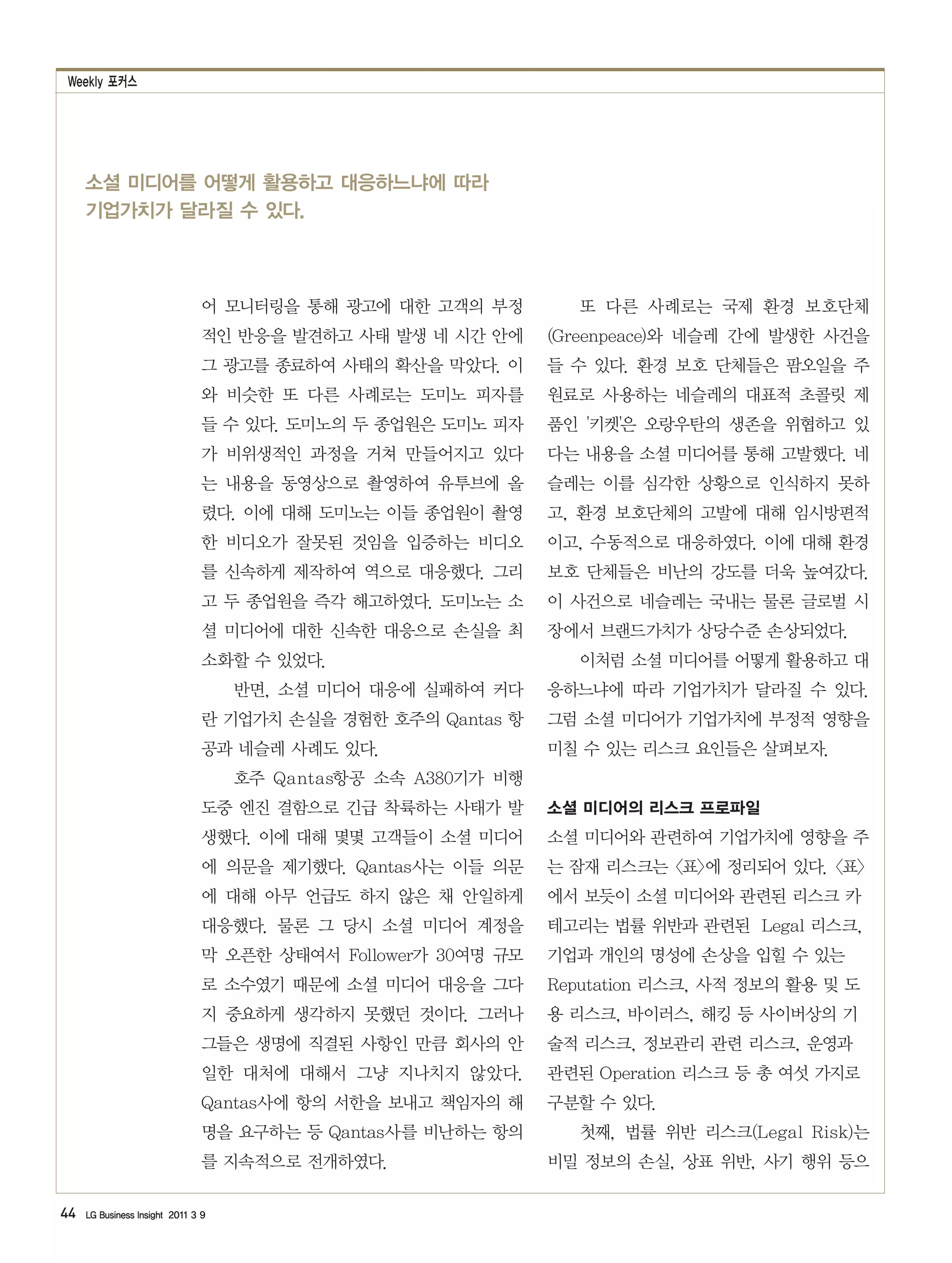 Weekly 포커스




     소셜 미디어를 어떻게 활용하고 대응하느냐에 따라
     기업가치가 달라질 수 있다.



                                어 모니터링을 통해 광고에 대한 고객의 부정          또 다른 사례로는 국제 환경 보호단체
                                적인 반응을 발견하고 사태 발생 네 시간 안에      (Greenpeace)와 네슬레 간에 발생한 사건을
                                그 광고를 종료하여 사태의 확산을 막았다. 이      들 수 있다. 환경 보호 단체들은 팜오일을 주
                                와 비슷한 또 다른 사례로는 도미노 피자를        원료로 사용하는 네슬레의 대표적 초콜릿 제
                                들 수 있다. 도미노의 두 종업원은 도미노 피자     품인 '키켓'은 오랑우탄의 생존을 위협하고 있
                                가 비위생적인 과정을 거쳐 만들어지고 있다        다는 내용을 소셜 미디어를 통해 고발했다. 네
                                는 내용을 동영상으로 촬영하여 유투브에 올        슬레는 이를 심각한 상황으로 인식하지 못하
                                렸다. 이에 대해 도미노는 이들 종업원이 촬영      고, 환경 보호단체의 고발에 대해 임시방편적
                                한 비디오가 잘못된 것임을 입증하는 비디오        이고, 수동적으로 대응하였다. 이에 대해 환경
                                를 신속하게 제작하여 역으로 대응했다. 그리       보호 단체들은 비난의 강도를 더욱 높여갔다.
                                고 두 종업원을 즉각 해고하였다. 도미노는 소      이 사건으로 네슬레는 국내는 물론 글로벌 시
                                셜 미디어에 대한 신속한 대응으로 손실을 최       장에서 브랜드가치가 상당수준 손상되었다.
                                소화할 수 있었다.                        이처럼 소셜 미디어를 어떻게 활용하고 대
                                    반면, 소셜 미디어 대응에 실패하여 커다     응하느냐에 따라 기업가치가 달라질 수 있다.
                                란 기업가치 손실을 경험한 호주의 Qantas 항    그럼 소셜 미디어가 기업가치에 부정적 영향을
                                공과 네슬레 사례도 있다.                 미칠 수 있는 리스크 요인들은 살펴보자.
                                    호주 Qantas항공 소속 A380기가 비행
                                도중 엔진 결함으로 긴급 착륙하는 사태가 발       소셜 미디어의 리스크 프로파일
                                생했다. 이에 대해 몇몇 고객들이 소셜 미디어      소셜 미디어와 관련하여 기업가치에 영향을 주
                                에 의문을 제기했다. Qantas사는 이들 의문     는 잠재 리스크는 <표>에 정리되어 있다. <표>
                                에 대해 아무 언급도 하지 않은 채 안일하게       에서 보듯이 소셜 미디어와 관련된 리스크 카
                                대응했다. 물론 그 당시 소셜 미디어 계정을       테고리는 법률 위반과 관련된 Legal 리스크,
                                막 오픈한 상태여서 Follower가 30여명 규모   기업과 개인의 명성에 손상을 입힐 수 있는
                                로 소수였기 때문에 소셜 미디어 대응을 그다       Reputation 리스크, 사적 정보의 활용 및 도
                                지 중요하게 생각하지 못했던 것이다. 그러나       용 리스크, 바이러스, 해킹 등 사이버상의 기
                                그들은 생명에 직결된 사항인 만큼 회사의 안       술적 리스크, 정보관리 관련 리스크, 운영과
                                일한 대처에 대해서 그냥 지나치지 않았다.        관련된 Operation 리스크 등 총 여섯 가지로
                                Qantas사에 항의 서한을 보내고 책임자의 해     구분할 수 있다.
                                명을 요구하는 등 Qantas사를 비난하는 항의        첫째, 법률 위반 리스크(Legal Risk)는
                                를 지속적으로 전개하였다.                 비밀 정보의 손실, 상표 위반, 사기 행위 등으

44   LG Business Insight 2011 3 9
 